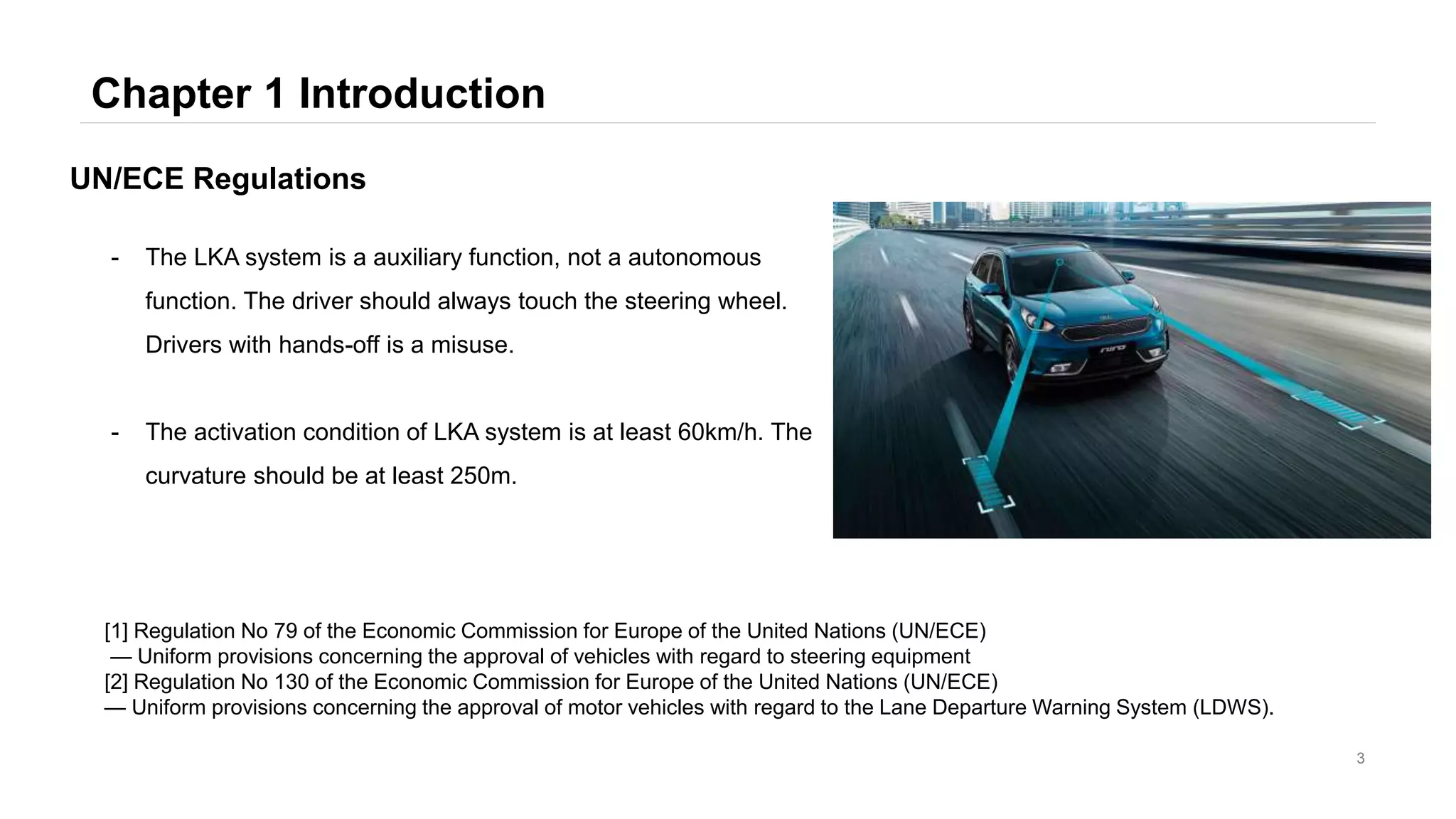 Chapter 1 Introduction
3
- The LKA system is a auxiliary function, not a autonomous
function. The driver should always touch the steering wheel.
Drivers with hands-off is a misuse.
- The activation condition of LKA system is at least 60km/h. The
curvature should be at least 250m.
UN/ECE Regulations
[1] Regulation No 79 of the Economic Commission for Europe of the United Nations (UN/ECE)
— Uniform provisions concerning the approval of vehicles with regard to steering equipment
[2] Regulation No 130 of the Economic Commission for Europe of the United Nations (UN/ECE)
— Uniform provisions concerning the approval of motor vehicles with regard to the Lane Departure Warning System (LDWS).
 