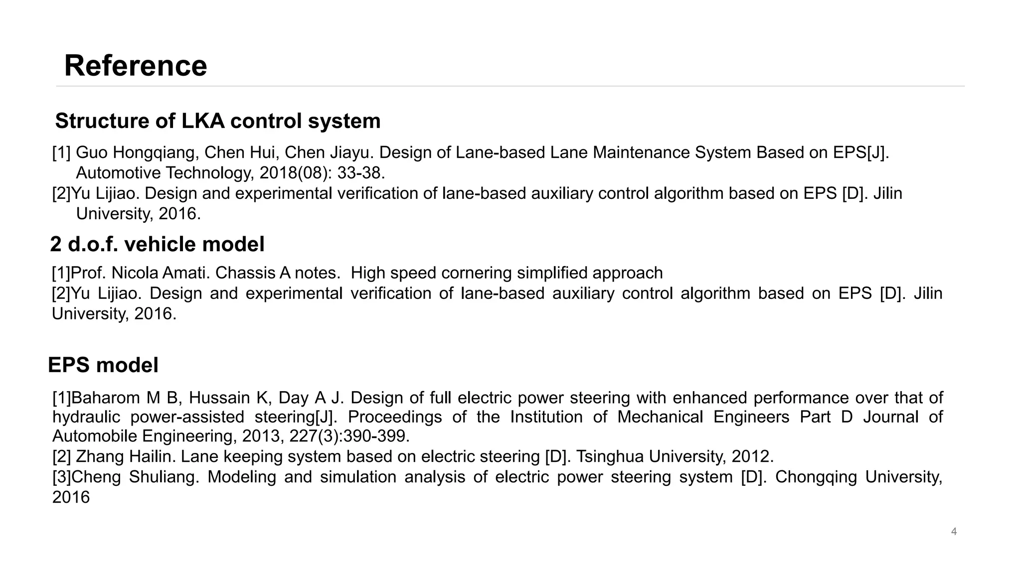 Reference
4
[1] Guo Hongqiang, Chen Hui, Chen Jiayu. Design of Lane-based Lane Maintenance System Based on EPS[J].
Automotive Technology, 2018(08): 33-38.
[2]Yu Lijiao. Design and experimental verification of lane-based auxiliary control algorithm based on EPS [D]. Jilin
University, 2016.
Structure of LKA control system
[1]Baharom M B, Hussain K, Day A J. Design of full electric power steering with enhanced performance over that of
hydraulic power-assisted steering[J]. Proceedings of the Institution of Mechanical Engineers Part D Journal of
Automobile Engineering, 2013, 227(3):390-399.
[2] Zhang Hailin. Lane keeping system based on electric steering [D]. Tsinghua University, 2012.
[3]Cheng Shuliang. Modeling and simulation analysis of electric power steering system [D]. Chongqing University,
2016
EPS model
[1]Prof. Nicola Amati. Chassis A notes. High speed cornering simplified approach
[2]Yu Lijiao. Design and experimental verification of lane-based auxiliary control algorithm based on EPS [D]. Jilin
University, 2016.
2 d.o.f. vehicle model
 