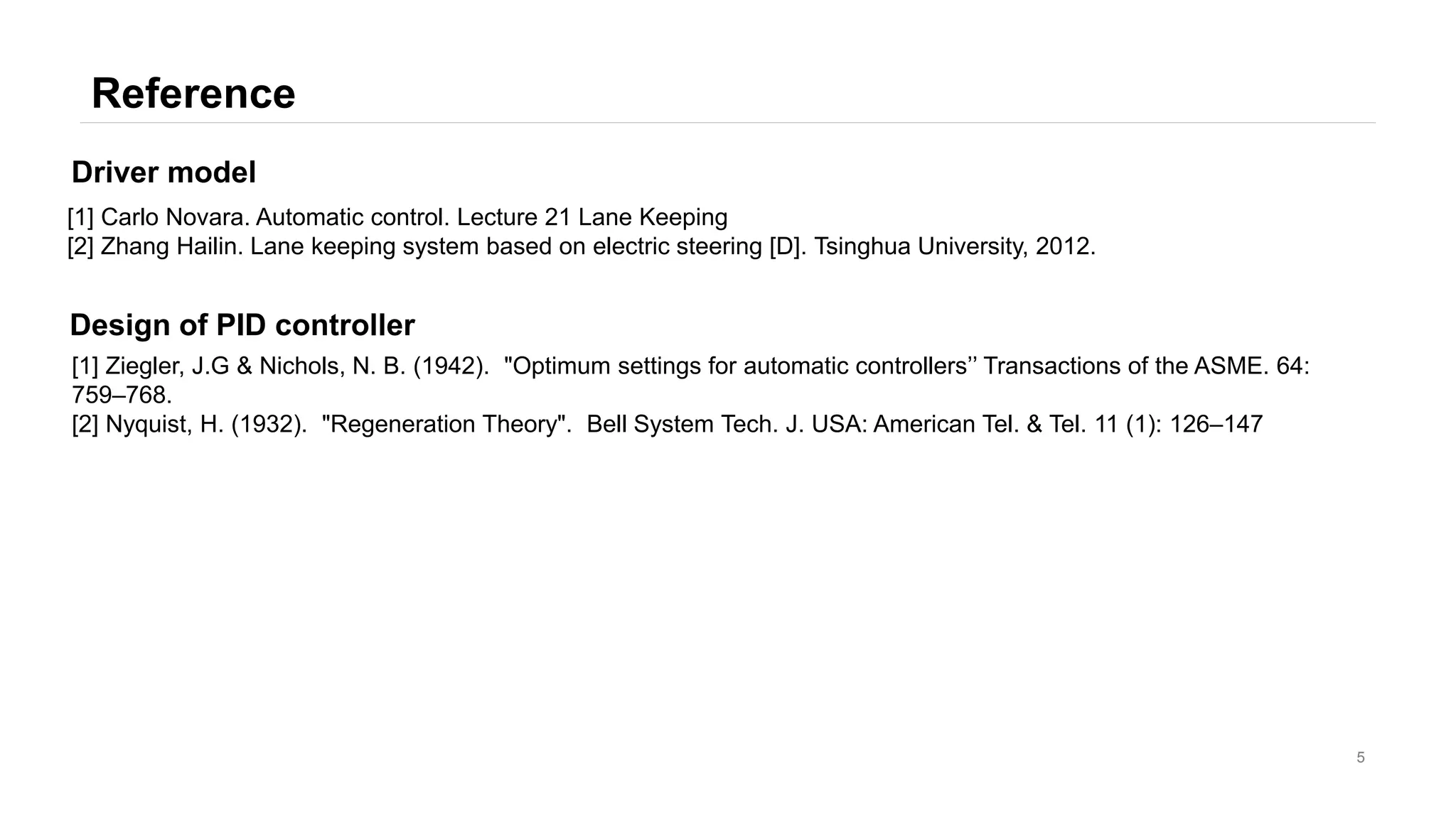 Reference
5
[1] Carlo Novara. Automatic control. Lecture 21 Lane Keeping
[2] Zhang Hailin. Lane keeping system based on electric steering [D]. Tsinghua University, 2012.
Driver model
[1] Ziegler, J.G & Nichols, N. B. (1942). "Optimum settings for automatic controllers’’ Transactions of the ASME. 64:
759–768.
[2] Nyquist, H. (1932). "Regeneration Theory". Bell System Tech. J. USA: American Tel. & Tel. 11 (1): 126–147
Design of PID controller
 