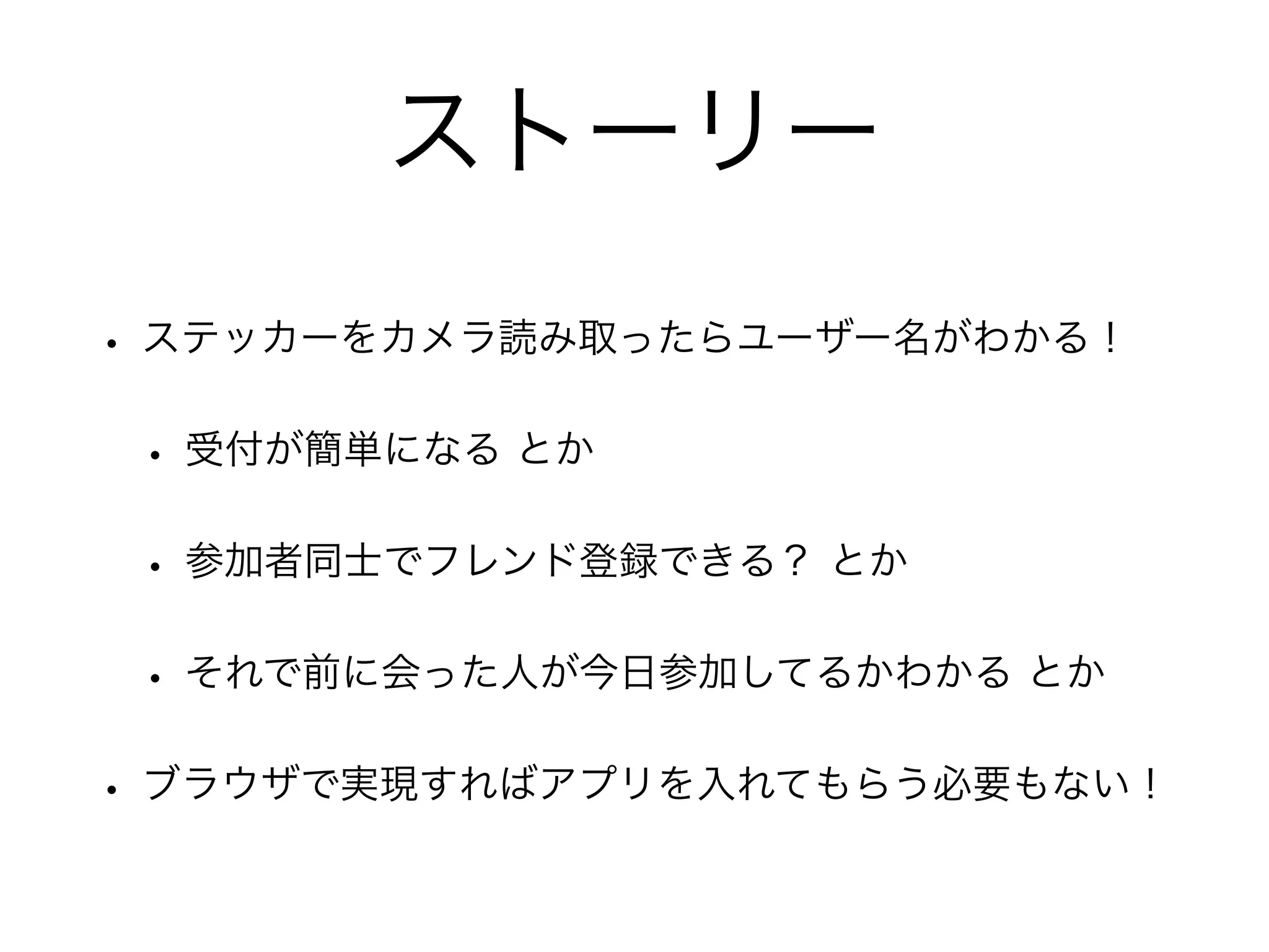 ストーリー
• ステッカーをカメラ読み取ったらユーザー名がわかる！
• 受付が簡単になる とか
• 参加者同士でフレンド登録できる？ とか
• それで前に会った人が今日参加してるかわかる とか
• ブラウザで実現すればアプリを入れてもらう必要もない！
 
