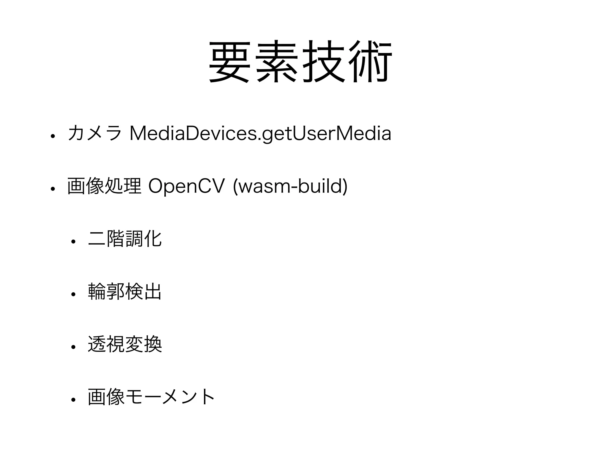 要素技術
• カメラ MediaDevices.getUserMedia
• 画像処理 OpenCV (wasm-build)
• 二階調化
• 輪郭検出
• 透視変換
• 画像モーメント
 