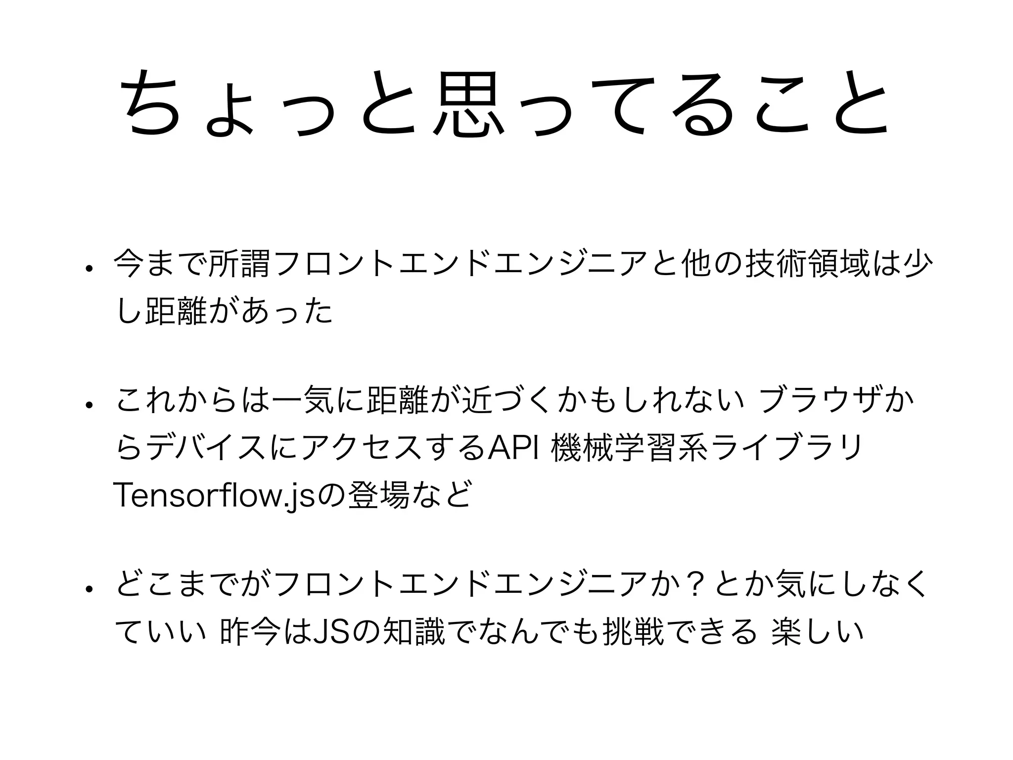 ちょっと思ってること
• 今まで所謂フロントエンドエンジニアと他の技術領域は少
し距離があった
• これからは一気に距離が近づくかもしれない ブラウザか
らデバイスにアクセスするAPI 機械学習系ライブラリ
Tensorﬂow.jsの登場など
• どこまでがフロントエンドエンジニアか？とか気にしなく
ていい 昨今はJSの知識でなんでも挑戦できる 楽しい
 