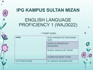 IPG KAMPUS SULTAN MIZAN 
ENGLISH LANGUAGE 
PROFICIENCY 1 (WAJ3022) 
- 1 PISMP SAINS-NAME 
NUR HANISAH BT MOHAMAD 
NOR 
NURALIA NADERA BT 
MOHAMAD 
NURUL NATALIA BT NASIF 
HUSNA SU’AD BT TITAN 
LECTURER’S NAME Mr. AZMAN B. MOHAMED NOR 
 