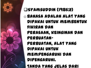 Syamsuddin (1986:2)
o bahasa adalah alat yang
  dipakai untuk membentuk
  fikiran dan
  perasaan, keinginan dan
  perbuatan-
  perbuatan, alat yang
  dipakai untuk
  mempengaruhi dan
  dipengaruhi.
o tanda yang jelas dari
 