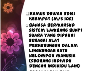 Kamus Dewan Edisi
  Keempat (m/s 106)
o Bahasa bermaksud
  sistem lambang bunyi
  suara yang dipakai
  sebagai alat
  perhubungan dalam
  lingkungan satu
  kelompok manusia
  (seorang individu
  dengan individu lain)
 