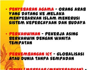 • Penyebaran Agama – orang Arab
  yang datang ke Melaka
  menyebarkan Islam menerusi
  sistem kepercayaan dan budaya

• Perkahwinan – pekerja asing
  berkahwin dengan wanita
  tempatan

• Perkembangan ICT – globalisasi
  atau dunia tanpa sempadan
 