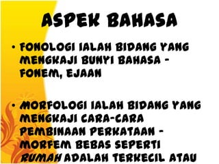 Aspek Bahasa
• Fonologi ialah bidang yang
  mengkaji bunyi bahasa -
  fonem, ejaan

• Morfologi ialah bidang yang
  mengkaji cara-cara
  pembinaan perkataan -
  morfem bebas seperti
  rumah adalah terkecil atau
 