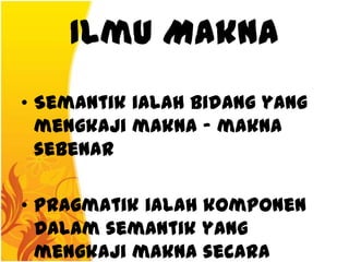 Ilmu Makna
• Semantik ialah bidang yang
  mengkaji makna - makna
  sebenar

• Pragmatik ialah komponen
  dalam semantik yang
  mengkaji makna secara
 