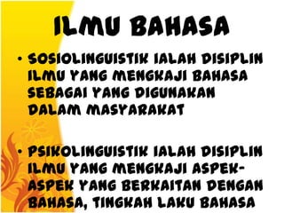 Ilmu Bahasa
• Sosiolinguistik ialah disiplin
  ilmu yang mengkaji bahasa
  sebagai yang digunakan
  dalam masyarakat

• Psikolinguistik ialah disiplin
  ilmu yang mengkaji aspek-
  aspek yang berkaitan dengan
  bahasa, tingkah laku bahasa
 