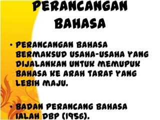 Perancangan
      Bahasa
• Perancangan bahasa
  bermaksud usaha-usaha yang
  dijalankan untuk memupuk
  bahasa ke arah taraf yang
  lebih maju.

• Badan perancang bahasa
  ialah DBP (1956).
 