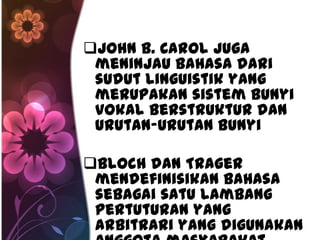 John B. Carol juga
 meninjau bahasa dari
 sudut linguistik yang
 merupakan sistem bunyi
 vokal berstruktur dan
 urutan-urutan bunyi

Bloch dan Trager
 mendefinisikan bahasa
 sebagai satu lambang
 pertuturan yang
 arbitrari yang digunakan
 