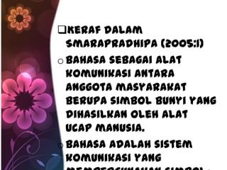 Keraf dalam
  Smarapradhipa (2005:1)
o Bahasa sebagai alat
  komunikasi antara
  anggota masyarakat
  berupa simbol bunyi yang
  dihasilkan oleh alat
  ucap manusia.
o Bahasa adalah sistem
  komunikasi yang
 