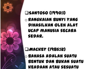 Santoso (1990:1)
o Rangkaian bunyi yang
  dihasilkan oleh alat
  ucap manusia secara
  sedar.

Mackey (1986:12)
o Bahasa adalah suatu
  bentuk dan bukan suatu
  keadaan atau sesuatu
 