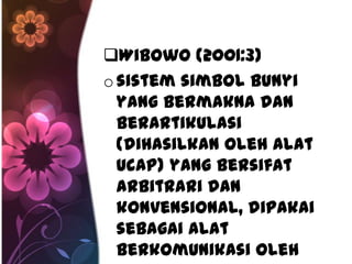 Wibowo (2001:3)
o sistem simbol bunyi
  yang bermakna dan
  berartikulasi
  (dihasilkan oleh alat
  ucap) yang bersifat
  arbitrari dan
  konvensional, dipakai
  sebagai alat
  berkomunikasi oleh
 