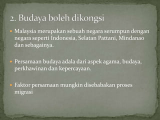  Malaysia merupakan sebuah negara serumpun dengan

negara seperti Indonesia, Selatan Pattani, Mindanao
dan sebagainya.
 Persamaan budaya adala dari aspek agama, budaya,

perkhawinan dan kepercayaan.
 Faktor persamaan mungkin disebabakan proses

migrasi

 