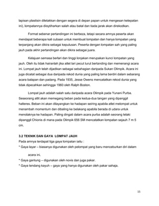 15
lapisan plastisin diletakkan dengan segera di depan papan untuk mengesan ketepatan
ini), lompatannya diisytiharkan salah atau batal dan tiada jarak akan direkodkan.
Format sebenar pertandingan ini berbeza, tetapi secara amnya peserta akan
mendapat beberapa kali cubaan untuk membuat lompatan dan hanya lompatan yang
terpanjang akan dikira sebagai keputusan. Peserta dengan lompatan sah yang paling
jauh pada akhir pertandingan akan dikira sebagai juara.
Kelajuan semasa berlari dan tinggi lonjakan merupakan kunci lompatan yang
jauh. Oleh itu tidak hairanlah jika atlet lari pecut turut bertanding dan memenangi acara
ini. Lompat jauh telah dijadikan sebagai sebahagian daripada Sukan Olimpik. Acara ini
juga dicatat sebagai dua daripada rekod dunia yang paling lama berdiri dalam sebarang
acara balapan dan padang. Pada 1935, Jesse Owens mencatatkan rekod dunia yang
tidak dipecahkan sehingga 1960 oleh Ralph Boston.
Lompat jauh adalah salah satu daripada acara Olimpik pada Yunani Purba.
Seseorang atlit akan memegang beban pada kedua-dua tangan yang dipanggil
halteres. Beban ini akan dilayangkan ke hadapan seiring apabila atlet melompat untuk
menambah momentum dan dibaling ke belakang apabila berada di udara untuk
menolaknya ke hadapan. Paling dingati dalam acara purba adalah seorang lelaki
dipanggil Chionis di mana pada Olimpik 656 SM mencatatkan lompatan sejauh 7 m 5
cm.
3.2 TEKNIK DAN GAYA LOMPAT JAUH
Pada amnya terdapat tiga gaya lompatan iaitu :
* Gaya layar – biasanya digunakan oleh pelompat yang baru menceburkan diri dalam
acara ini.
* Gaya gantung – digunakan oleh novis dan juga pakar.
* Gaya tendang kayuh – gaya yang hanya digunakan oleh pakar sahaja.
 