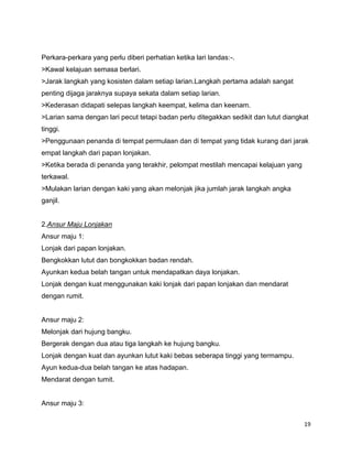 19
Perkara-perkara yang perlu diberi perhatian ketika lari landas:-.
>Kawal kelajuan semasa berlari.
>Jarak langkah yang kosisten dalam setiap larian.Langkah pertama adalah sangat
penting dijaga jaraknya supaya sekata dalam setiap larian.
>Kederasan didapati selepas langkah keempat, kelima dan keenam.
>Larian sama dengan lari pecut tetapi badan perlu ditegakkan sedikit dan lutut diangkat
tinggi.
>Penggunaan penanda di tempat permulaan dan di tempat yang tidak kurang dari jarak
empat langkah dari papan lonjakan.
>Ketika berada di penanda yang terakhir, pelompat mestilah mencapai kelajuan yang
terkawal.
>Mulakan larian dengan kaki yang akan melonjak jika jumlah jarak langkah angka
ganjil.
2.Ansur Maju Lonjakan
Ansur maju 1:
Lonjak dari papan lonjakan.
Bengkokkan lutut dan bongkokkan badan rendah.
Ayunkan kedua belah tangan untuk mendapatkan daya lonjakan.
Lonjak dengan kuat menggunakan kaki lonjak dari papan lonjakan dan mendarat
dengan rumit.
Ansur maju 2:
Melonjak dari hujung bangku.
Bergerak dengan dua atau tiga langkah ke hujung bangku.
Lonjak dengan kuat dan ayunkan lutut kaki bebas seberapa tinggi yang termampu.
Ayun kedua-dua belah tangan ke atas hadapan.
Mendarat dengan tumit.
Ansur maju 3:
 