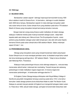 2
2.0 Olahraga
2.1 SEJARAH AWAL
Berdasarkan catatan sejarah ' olahraga' dipercayai bermula lebih kurang 1000
tahun sebelum masihi di Greece Kuno . Ini bermakna , olahraga ini sudah diadakan
lebih 3000 tahun lampau. Berdasarkan sejarah ini maka olahraga merupakan salah
satu sukan tertua di dunia. Sukan olimpik Kuno yang diadakan pada tahun 776 sebelum
Masihi di Greece yang merupakan tempat bermulanya tamadun manusia.
Dengan kata lain orang-orang Greece sudah melibatkan diri dalam olaraga,
walaupun matlamat mereka pada mulanya bukanlah sebagai sukan , tetapi lebih
kepada salah satu bidang seni. Menurut buku The Encyclopedia of sports , acara
pertama yang dicatatkan sebagai sukan ialah lompat jauh, iaitu oleh ahli sukan Sparta
bernama Chionis pada sukan olimpik tahun 656 sebelum Masihi . Beliau melompat
sejauh 23 kaki 1 inci.
2.2 PERKEMBANGAN AWAL
Olaraga yang merupakan acara yang menjadi keutamaan dalam perjumpaan
Sukan Olimpik kuno ini mula mendapat perhatian ramai. Ia diadakah empat tahun sekali
dan terus berlangsung sehinga tahun 397 sebelum Masihi . Tetapi ia terus dimatikan
oleh Maharaja Rom, Theodosius.
Walaupun tiada pertandingan khusus untuk olahraga selepas itu , manusia tetap
meneruskan aktiviti berlari, melompat dan membaling. Tempoh lenyap dari sebarang
pertandingan ini tidak melibatkan negara-negara lain. Ini kerana negara lain
meneruskan pertandingan . Ini berlarustan sehingga abad ke 17.
Di England, Sukan Olaraga berjaya dihidupkan oleh Royal Military College di
Sandhurst yang telah mengadakan temasya sukannya pada tahun 1812. Lima tahun
kemudian ,kelab olaraga pertama dunia ditubuhkan.Kelab itu ialah The Necton Guild.
Selepas itu semakin banyak sekolah di England turut mengambil bahagian dalam sukan
ini. Pada tahun 1850, sebuah kelab olaraga peringkat Universiti telah ditubuhkan oleh
 
