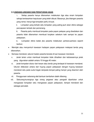 21
3.5 UNDANG-UNDANG DAN PERATURAN ASAS
i. Setiap peserta hanya dibenarkan melakukan tiga atau enam lompatan
sahaja berdasarkan keputusan yang telah dibuat. Biasanya, jika bilangan peserta
yang ramai, hanya tiga lompatan perlu di buat.
ii. Lompatan yang terbaik iaitu lompatan yang paling jauh akan dikira sebagai
pencapaian terbaik dan pemenang.
iii. Peserta perlu membuat lompatan pada papan pelepas yang disediakan dan
peserta tidak dibenarkan membuat lonjakan sebelum kaki sampai ke papan
pelepasan.
iv. Lompatan dikira batak jika peserta melakukan perkara-perkara seperti
berikut;
Memijak atau menyentuh kawasan hadapan papan pelepasan melepasi tanda yang
dibenarkan.
Semasa mendarat, seluruh badan peserta berada di luar kawasan mendarat.
v. Jarak larian untuk membuat lompatan tidak dihadkan dan kebiasaannya jarak
yang digunakan adalah antara 15 hingga 40 meter.
vi. Jarak lompatan diukur dari kesan atau tanda yang terdapat di kawasan mendarat.
Ukuran dilakukan antara dari hujung papan pelepasan dengan hujung kawasan
mendarat iaitu pada sudut tegak daripada tempat paling hampir yang disentuh oleh
peserta.
vii. Penggunaan sebarang alat bantuan tambahan dalah dilarang.
viii. Sekurang-kurangnya tiga orang pegawai atau pengadil diperlukan untuk
mengawasi lompatan iaitu mengawasi papan pelepasan, tempat mendarat dan
sebagai pencatat.
 