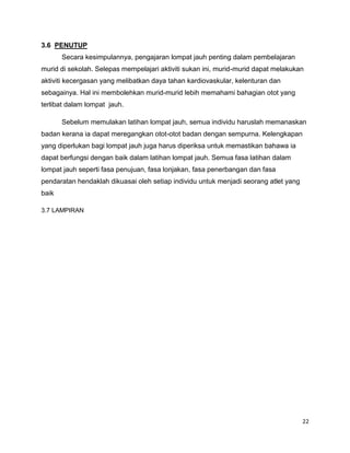 22
3.6 PENUTUP
Secara kesimpulannya, pengajaran lompat jauh penting dalam pembelajaran
murid di sekolah. Selepas mempelajari aktiviti sukan ini, murid-murid dapat melakukan
aktiviti kecergasan yang melibatkan daya tahan kardiovaskular, kelenturan dan
sebagainya. Hal ini membolehkan murid-murid lebih memahami bahagian otot yang
terlibat dalam lompat jauh.
Sebelum memulakan latihan lompat jauh, semua individu haruslah memanaskan
badan kerana ia dapat meregangkan otot-otot badan dengan sempurna. Kelengkapan
yang diperlukan bagi lompat jauh juga harus diperiksa untuk memastikan bahawa ia
dapat berfungsi dengan baik dalam latihan lompat jauh. Semua fasa latihan dalam
lompat jauh seperti fasa penujuan, fasa lonjakan, fasa penerbangan dan fasa
pendaratan hendaklah dikuasai oleh setiap individu untuk menjadi seorang atlet yang
baik
3.7 LAMPIRAN
 