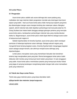 23
4.0 Lontar Peluru
4.1 Pengenalan
Acara lontar peluru adalah satu acara olahraga iaitu acara padang yang
melibatkan dari segi melontar dalam pergerakan menolak satu bola logam besi berat
sejauh yang boleh. Asal usul Acara lontar peluru tidak mempunyai sejarah yang lama
jika dibandingkan dengan acara merejam lembing dan melempar cakera. Mengikut
sejarah, aktiviti melontar batu telah dijadikan pertandingan bermula pada abad ke-19.
Orang Scotland dan Ireland telah dianggap sebagai golongan pertama yang mencipta
acara lontar peluru, berdasarkan pertandingan melontar batu yang mereka lakukan
ketika itu. Bagaimanapun, acara lontar peluru tidak dapat diterima sebagai acara sukan
di kedua-dua buah negara ini
Setelah diperkenalkan di Amerika Syarikat, acara lontar peluru telah mendapat
sambutan di beberapa kejohanan sukan olahraga. Sebagai sebuah negara yang
mengambil berat tentang kegiatan sukan, Amerika Syarikat telah menganggap kegiatan
sukan sebagai sangat menarik, dan akhirnya menjadi acara olahraga yang
dipertandingkan.
Lontar peluru merupakan acara yang memerlukan kekuatan dan kemahiran
tertentu bagi menghasilkan jarak yang baik. Ramai beranggapan lontar peluru boleh
dilakukan oleh mereka yang mempunyai tubuh badan yang besar. Ini satu tanggapan
yang salah. Acara lontar peluru memerlukan peserta yang mempunyai struktur fizikal
yang tegap di samping kecekapan mengimbang badan dengan baik untuk memastikan
jarak yang maksimum.
4.2 Teknik dan Gaya Lontar Peluru
Teknik atau gaya melontar peluru yang biasa diamalkan ialah:
a)Gaya berdiri dan melontar tanpa lungsuran
Lakuan sedia
 
