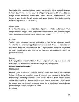 24
Peserta berdiri di bahagian hadapan bulatan dengan bahu kirinya menghala kea rah
lontaran. Setelah menempatkan peluru di bahagian yang sesuai lebih kurang dibawah
telinga ,peserta hendaklah merendahkan badan dengan membengkokkan kaki
kanannya yang terletak hampir dengan garis pusat bulatan. Berat badan peserta
hendaklah dipindahkan ke kaki belakang.
Kilasan badan
Ianya dimulakan dengan bahu tangan bebas digerakkan ke hadapan. Kemudian diikuti
dengan bahagian pinggul kanan bergerak ke hadapan dan ke atas. Serentak dengan
kesemua pergerakan ini tangan harus mula menolak peluru.
Lontaran
Tolakan peluru diteruskan dengan kaki belakang kaki kanan diluruskan sambil
menekan ke atas tanah sehingga badan menjadi terangkat. Peluru pun dilontar keluar
dari tangan menuju ke hadapan dank e atas. Tangan pelontar mengakhiri pergerakan
ini dalam keadaan lurus. Mata pelontar pula mengikuti pergerakan peluru sehingga
peluru itu mendarat.
Pulihan
Dalam gaya berdiri ini pelontar tidak melakukan lungsuran dan pergerakan badan pula
tidak begitu kuat. Oleh itu fasa pulihan tidak ditegaskan dalam gaya ini.
b)Gaya melungsur selangkah
Lakuan sedia
Pelontar berdiri di bahagian belakang bulatan dengan membelakangkan kawasan
lontaran. Selepas menempatkan peluru di ntempat yang sepatutnya, bongkokkan
badan dengan membengkokkan kaki kanan. Kaki kiri dibiarkan dalam keadaan selesa
bengkok dan mencecah bahagian tengah bulatan dengan hujung kaki .Tangan bebas
berperanan untuk mengimbangi kedudukan badan dan ia diletakkan di hadapan badan
pelontar dengan sikunya dibengkokkan sedikit.
Lungsuran
 