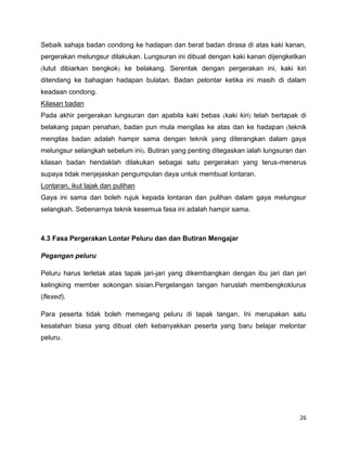 26
Sebaik sahaja badan condong ke hadapan dan berat badan dirasa di atas kaki kanan,
pergerakan melungsur dilakukan. Lungsuran ini dibuat dengan kaki kanan dijengketkan
lutut dibiarkan bengkok ke belakang. Serentak dengan pergerakan ini, kaki kiri
ditendang ke bahagian hadapan bulatan. Badan pelontar ketika ini masih di dalam
keadaan condong.
Kilasan badan
Pada akhir pergerakan lungsuran dan apabila kaki bebas kaki kiri telah bertapak di
belakang papan penahan, badan pun mula mengilas ke atas dan ke hadapan teknik
mengilas badan adalah hampir sama dengan teknik yang diterangkan dalam gaya
melungsur selangkah sebelum ini . Butiran yang penting ditegaskan ialah lungsuran dan
kilasan badan hendaklah dilakukan sebagai satu pergerakan yang terus-menerus
supaya tidak menjejaskan pengumpulan daya untuk membuat lontaran.
Lontaran, ikut lajak dan pulihan
Gaya ini sama dan boleh rujuk kepada lontaran dan pulihan dalam gaya melungsur
selangkah. Sebenarnya teknik kesemua fasa ini adalah hampir sama.
4.3 Fasa Pergerakan Lontar Peluru dan dan Butiran Mengajar
Pegangan peluru
Peluru harus terletak atas tapak jari-jari yang dikembangkan dengan ibu jari dan jari
kelingking member sokongan sisian.Pergelangan tangan haruslah membengkoklurus
(flexed).
Para peserta tidak boleh memegang peluru di tapak tangan. Ini merupakan satu
kesalahan biasa yang dibuat oleh kebanyakkan peserta yang baru belajar melontar
peluru.
 