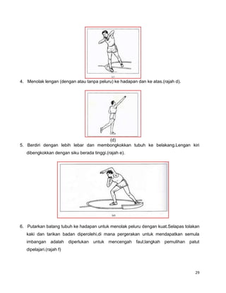 29
4. Menolak lengan (dengan atau tanpa peluru) ke hadapan dan ke atas.(rajah d).
(d)
5. Berdiri dengan lebih lebar dan membongkokkan tubuh ke belakang.Lengan kiri
dibengkokkan dengan siku berada tinggi.(rajah e).
6. Putarkan batang tubuh ke hadapan untuk menolak peluru dengan kuat.Selapas tolakan
kaki dan tarikan badan diperolehi,di mana pergerakan untuk mendapatkan semula
imbangan adalah diperlukan untuk mencengah faul,langkah pemulihan patut
dipelajari.(rajah f)
 