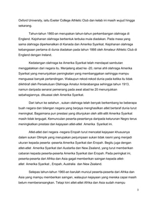 3
Oxford University, iaitu Exeter College Athletic Club dan kelab ini masih wujud hingga
sekarang.
Tahun-tahun 1860-an merupakan tahun-tahun perkembangan olahraga di
England. Kejohanan olahraga berbentuk terbuka mula diadakan. Pada masa yang
sama olahraga diperkenalkan di Kanada dan Amerika Syarikat. Kejohanan olahraga
kebangsaan pertama di dunia diadakan pada tahun 1866 oleh Amateur Athletic Club di
England dengan Ireland.
Kedatangan olahraga ke Amerika Syarikat telah mendapat sambutan
menggalakkan dari negara itu. Menjelang abad ke -20, ramai ahli olahraga Amerika
Syarikat yang menunjukkan peningkatan yang membanggakan sehingga mampu
menguasai banyak pertandingan. Walaupun rekod-rekod dunia pada ketika itu tidak
diikhtiraf oleh Persekutuan Olahraga Amatur Antarabangsa sehingga tahun 1913,
namun daripada senarai pemenang pada awal abad ke 20 menunjukkan
sebahagiannya. dikuasai oleh Amerika Syarikat.
Dari tahun ke setahun , sukan olahraga telah benyak berkembang ke beberapa
buah negara dan bilangan negara yang berjaya menghasilkan atlet bertaraf dunia turut
meningkat. Bagaimana pun prestasi yang ditunjukan oleh atlit-atlit Amerika Syarikat
masih tidak tergugat. Kemunculan peserta-pesertanya daripada keturunan Negro terus
meningkatkan prestasi dan kejayaan atlet-atlet Amerika Syarikat ini.
Atlet-atlet dari negara -negara Eropah turut mencatat kejayaan khususnya
dalam sukan Olimpik yang merupakan perjumpaan sukan tidak rasmi yang menjadi
ukuran kepada peserta -peserta Amerika Syarikat dan Eropah. Begitu juga dengan
atlet-atlet Amerika Syarikat dari Austarlia dan New Zealand, yang turut memberikan
cabaran kepada peserta-peserta Amerika Syarikat dan Eropah. Pada peringkat ini,
peserta-peserta dari Afrika dan Asia gagal memberikan saingan kepada atlet-
atlet Amerika Syarikat , Eropah, Australia dan New Zealand.
Selepas tahun-tahun 1960-an barulah muncul peserta-peserta dari Afrika dan
Asia yang mampu memberikan saingan, walaupun kejayaan yang mereka capai masih
belum memberansangkan. Tetapi kini atlet-atlet Afrika dan Asia sudah mampu
 