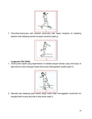30
7. Pemulihan:kedua-dua kaki bertukar posisi,iaitu kaki depan bergerak ke belakang
sebelum kaki belakang sampai ke papan penahan.(rajah g)
Lungsuran (The Glide)
1. Ambil posisi seperti yang digambarkan di sebelah,dengan beratan yang mencukupi di
atas kaki kiri.Cuba imbangan badan.Kaki kanan dibengkokkan sedikit.(rajah h)
2. Menolak kaki belakang (kaki kanan) tetapi masih tidak meninggalkan tanah.Kaki kiri
diangkat lebih kurang satu kaki di atas tanah.(rajah i)
 