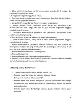 34
4. Ulang aktiviti di atas tetapi kali ini seorang rakan akan berdiri di hadapan dan
memegang tangan bebas pelaku.
5. Geongsoran dengan menggunakan peluru.
6. Gelongsor dengan menggunakan peluru kekedudukan dagu, lutut dan ibu jari kaki –
„Power Position‟ (tapak kàki bersudut).
7. Ulang aktiviti 4 dengan bantuan kawan memegang tangan bebas.
8. Dengan bantuan kawan memegang tangan bebas, dan kedudukan ‘Power
Position’ (chin-knee-toe) – dagu, lutut dan ibu jani, lakukan pergerakan pinggang
menghala ke arah lontaran.
9 Gabungkan keempat-empat pergerakan iaitu persediaan, gelungsuran, power
position dan putaran pinggang.
10. Dan kedudukan dinan buat gelongsoran dalam bulatan lontaran.
11. Dalam bulatan lontaran, ulang aktiviti 8 tetapi tambah pergerakkan pinggang
menhala ke arah lontaran.
12. Dalam bulatan lontaran, gabungkan kesemua kemahiran yang telah dipelajari dan
Iontar peluru melepasi tali yang direntangkan (tab direntangkan lebih kurang 7 kaki
tinggi dan jarak 4 kaki dan bulatan lontaran).
13. Membuat lontaran berdiri atau ‘Standing throw’.
14. Membuat lontaran sisi.
15. Membuat lontaran membelakangkan kawasan lontaran.
16. Lakukan lontaran dengan cara Perry O‟Brien iaitu gabungan semua kemahiran yang
telah dipelajari dan jurulatih membetulkan kesalahan.
4.5 Undang-undang dan Peraturan
Lontaran dibuat dalam bulatan bergaris pusat 2.13m.
Pelontar masuk dan keluar dari bahagian belakang bulatan.
Peluru mesti mendarat dalam sector 40°.
Pelontar dikira batal apabila menyentuh kawasan luar bulatan atau memijak
bahagian atas kayu penghadang berukuran 10cm tinggi itu semasa dan selepas
peluru dilepaskan.
Pelontar boleh keluar dari bahagin belakang bulatan lontaran selepas peluru
mendarat.
 