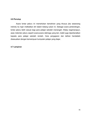 35
4.6 Penutup
Acara lontar peluru ini memerlukan kemahiran yang khusus jika seseorang
individu itu ingin melibatkan diri dalam bidang sukan ini. Sebagai acara pertandingan,
lontar peluru lebih sesuai bagi para pelajar sekolah menengah. Walau bagimanapun,
asas melontar peluru seperti acara-acara olahraga yang lain, boleh juga diperkenalkan
kepada para pelajar sekolah rendah. Cara pengajaran dan latihan hendaklah
disesuaikan dengan kemampuan kumpulan pelajar yang diajar.
4.7 Lampiran
 