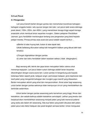 36
5.0 Lari Pecut
5.1 Pengenalan
Lari pecut bererti berlari dengan pantas dan memerlukan koordinasi bahagian-
bahagian anggota badan, iaitu ayunan tangan dan kaki. Lari pecut ialah acara olahraga
jarak dekat ( 100m, 200m, dan 400m ) yang memerlukan tenaga tinggi seperti tenaga
anaerobik untuk membuat larian sepantas mungkin.. Dalam pelajaran Pendidikan
Jasmani, guru hendaklah menerangkan tentang cara pergerakan yang betul kepada
pelajar mereka. Prinsip-prinsip asas acara lari pecut adalah seperti berikut:- .
a)Berlari di atas hujung kaki, bukan di atas tapak kaki.
b)Kaki belakang diluruskan setiap kali mengakhiri tolakan yang dibuat oleh kaki
tersebut.
c)Tangan digerakkkan dengan pantas
d) Leher dan bahu hendaklah dalam keadaan selesa ( tidak ditegangkan).
Bagi seorang atlit, teknik dan gaya larian merupakan faktor utama untuk
menempa kejayaan. Lari pecut dalam sukan olahraga adalah larian terpantas
dibandingkan dengan acara-acara lain. Larian pantas ini bergantung pula kepada
beberapa faktor seperti jarak, kelajuan angin, permukaan balapan, jenis kejohanan dan
taraf pelari yang mengambil bahagian dan mungkin juga insentif yang ditawarkan.
Berlari merupakan aktiviti yang sihat dan menyeronokkan. Amat sukar bagi seseorang
untuk berlari dengan pantas sekiranya tidak mempunyai ciri-ciri yang membolehkan dia
bertindak sedemikian.
Untuk berlari dengan pantas seseorang perlu kemahiran yang tinggi, fikiran dan
kebolehan, dan sebaik-baiknya adalah kebolehan semulajadi. Latihan yang teratur dan
berjadual akan membolehkan seseorang menjadi pelari yang baik menerusi potensi
yang sedia ada dalam diri seseorang. Ada dua faktor yang boleh dikuasai oleh pelari-
pelari pecut iaitu faktor kelajuan dan jarak langkah semasa berlari. Untuk menguasai
 