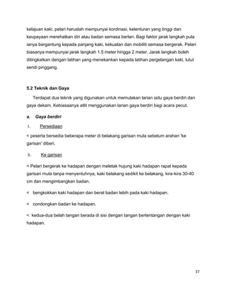 37
kelajuan kaki, pelari haruslah mempunyai kordinasi, kelenturan yang tinggi dan
keupayaan merehatkan diri atau badan semasa berlari. Bagi faktor jarak langkah pula
ianya bergantung kepada panjang kaki, kekuatan dan mobiliti semasa bergerak. Pelari
biasanya mempunyai jarak langkah 1.5 meter hingga 2 meter. Jarak langkah boleh
ditingkatkan dengan latihan yang menekankan kepada latihan pergelangan kaki, lutut
sendi pinggang.
5.2 Teknik dan Gaya
Terdapat dua teknik yang digunakan untuk memulakan larian iaitu gaya berdiri dan
gaya dekam. Kebiasaanya atlit menggunakan larian gaya berdiri bagi acara pecut.
a. Gaya berdiri
i. Persediaan
< peserta bersedia beberapa meter di belakang garisan mula sebelum arahan 'ke
garisan' diberi.
ii. Ke garisan
< Pelari bergerak ke hadapan dengan meletak hujung kaki hadapan rapat kepada
garisan mula tanpa menyentuhnya, kaki belakang sedikit ke belakang, kira-kira 30-40
cm dan mengimbangkan badan.
< bengkokkan kaki hadapan dan berat badan lebih pada kaki hadapan.
< condongkan badan ke hadapan.
< kedua-dua belah tangan berada di sisi dengan tangan bertentangan dengan kaki
hadapan.
 