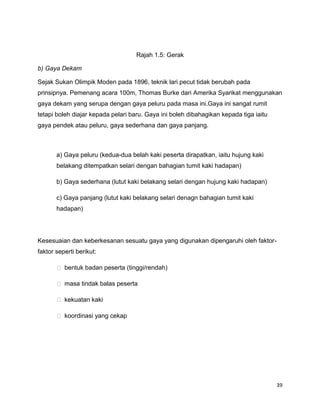 39
Rajah 1.5: Gerak
b) Gaya Dekam
Sejak Sukan Olimpik Moden pada 1896, teknik lari pecut tidak berubah pada
prinsipnya. Pemenang acara 100m, Thomas Burke dari Amerika Syarikat menggunakan
gaya dekam yang serupa dengan gaya peluru pada masa ini.Gaya ini sangat rumit
tetapi boleh diajar kepada pelari baru. Gaya ini boleh dibahagikan kepada tiga iaitu
gaya pendek atau peluru, gaya sederhana dan gaya panjang.
a) Gaya peluru (kedua-dua belah kaki peserta dirapatkan, iaitu hujung kaki
belakang ditempatkan selari dengan bahagian tumit kaki hadapan)
b) Gaya sederhana (lutut kaki belakang selari dengan hujung kaki hadapan)
c) Gaya panjang (lutut kaki belakang selari denagn bahagian tumit kaki
hadapan)
Kesesuaian dan keberkesanan sesuatu gaya yang digunakan dipengaruhi oleh faktor-
faktor seperti berikut:
 bentuk badan peserta (tinggi/rendah)
 masa tindak balas peserta
 kekuatan kaki
 koordinasi yang cekap
 