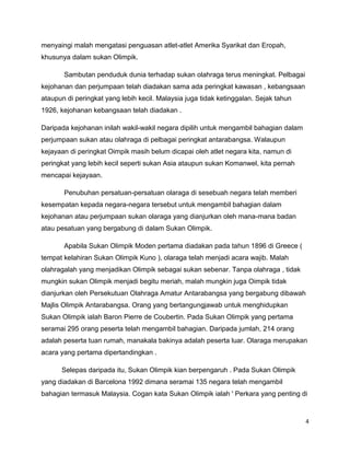 4
menyaingi malah mengatasi penguasan atlet-atlet Amerika Syarikat dan Eropah,
khusunya dalam sukan Olimpik.
Sambutan penduduk dunia terhadap sukan olahraga terus meningkat. Pelbagai
kejohanan dan perjumpaan telah diadakan sama ada peringkat kawasan , kebangsaan
ataupun di peringkat yang lebih kecil. Malaysia juga tidak ketinggalan. Sejak tahun
1926, kejohanan kebangsaan telah diadakan .
Daripada kejohanan inilah wakil-wakil negara dipilih untuk mengambil bahagian dalam
perjumpaan sukan atau olahraga di pelbagai peringkat antarabangsa. Walaupun
kejayaan di peringkat Oimpik masih belum dicapai oleh atlet negara kita, namun di
peringkat yang lebih kecil seperti sukan Asia ataupun sukan Komanwel, kita pernah
mencapai kejayaan.
Penubuhan persatuan-persatuan olaraga di sesebuah negara telah memberi
kesempatan kepada negara-negara tersebut untuk mengambil bahagian dalam
kejohanan atau perjumpaan sukan olaraga yang dianjurkan oleh mana-mana badan
atau pesatuan yang bergabung di dalam Sukan Olimpik.
Apabila Sukan Olimpik Moden pertama diadakan pada tahun 1896 di Greece (
tempat kelahiran Sukan Olimpik Kuno ), olaraga telah menjadi acara wajib. Malah
olahragalah yang menjadikan Olimpik sebagai sukan sebenar. Tanpa olahraga , tidak
mungkin sukan Olimpik menjadi begitu meriah, malah mungkin juga Oimpik tidak
dianjurkan oleh Persekutuan Olahraga Amatur Antarabangsa yang bergabung dibawah
Majlis Olimpik Antarabangsa. Orang yang bertangungjawab untuk menghidupkan
Sukan Olimpik ialah Baron Pierre de Coubertin. Pada Sukan Olimpik yang pertama
seramai 295 orang peserta telah mengambil bahagian. Daripada jumlah, 214 orang
adalah peserta tuan rumah, manakala bakinya adalah peserta luar. Olaraga merupakan
acara yang pertama dipertandingkan .
Selepas daripada itu, Sukan Olimpik kian berpengaruh . Pada Sukan Olimpik
yang diadakan di Barcelona 1992 dimana seramai 135 negara telah mengambil
bahagian termasuk Malaysia. Cogan kata Sukan Olimpik ialah ' Perkara yang penting di
 