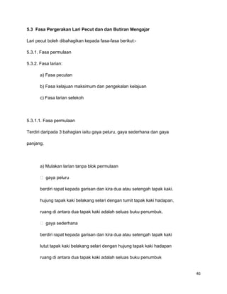 40
5.3 Fasa Pergerakan Lari Pecut dan dan Butiran Mengajar
Lari pecut boleh dibahagikan kepada fasa-fasa berikut:-
5.3.1. Fasa permulaan
5.3.2. Fasa larian:
a) Fasa pecutan
b) Fasa kelajuan maksimum dan pengekalan kelajuan
c) Fasa larian selekoh
5.3.1.1. Fasa permulaan
Terdiri daripada 3 bahagian iaitu gaya peluru, gaya sederhana dan gaya
panjang.
a) Mulakan larian tanpa blok permulaan
 gaya peluru
berdiri rapat kepada garisan dan kira dua atau setengah tapak kaki.
hujung tapak kaki belakang selari dengan tumit tapak kaki hadapan.
ruang di antara dua tapak kaki adalah seluas buku penumbuk.
 gaya sederhana
berdiri rapat kepada garisan dan kira dua atau setengah tapak kaki
lutut tapak kaki belakang selari dengan hujung tapak kaki hadapan
ruang di antara dua tapak kaki adalah seluas buku penumbuk
 