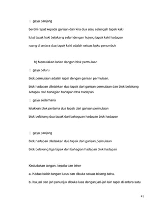 41
 gaya panjang
berdiri rapat kepada garisan dan kira dua atau setengah tapak kaki
lutut tapak kaki belakang selari dengan hujung tapak kaki hadapan
ruang di antara dua tapak kaki adalah seluas buku penumbuk
b) Memulakan larian dengan blok permulaan
 gaya peluru
blok permulaan adalah rapat dengan garisan permulaan.
blok hadapan diletakkan dua tapak dari garisan permulaan dan blok belakang
setapak dari bahagian hadapan blok hadapan
 gaya sederhana
letakkan blok pertama dua tapak dari garisan permulaan
blok belakang dua tapak dari bahaguan hadapan blok hadapan
 gaya panjang
blok hadapan diletakkan dua tapak dari garisan permulaan
blok belakang tiga tapak dari bahagian hadapan blok hadapan
Kedudukan tangan, kepala dan leher
a. Kedua belah tangan lurus dan dibuka seluas bidang bahu.
b. Ibu jari dan jari penunjuk dibuka luas dengan jari-jari lain rapat di antara satu
 