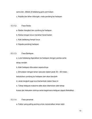 42
sama lain, diletak di belakang garis permulaan.
c. Kepala dan leher didongak, mata pandang ke hadapan
5.3.1.2. Fasa Sedia
a. Badan diangkat dan condong ke hadapan
b. Kedua tangan lurus menahan berat badan
c. Kaki belakang hampir lurus
d. Kepala pandang hadapan
5.3.1.3. Fasa Berlepas
a. Lutut belakang digerakkan ke hadapan dengan pantas serta
tahap rendah
b. Kaki hadapan diluruskan sepenuhnya
c. Dimulakan dengan larian /pecutan dalam jarak 30 – 60 meter,
kedudukan condong ke hadapan dan akan berubah
d. Jarak langkah juga turut bertambah dalam fasa ini
e. Tahap kelajuan maksima atlet akan ditentukan oleh tahap
kuasa dan kekuatan ototnya serta bagaimana kelajuan dapat dikekalkan
5.3.1.4. Fasa penamat
a. Faktor yang paling penting untuk menamatkan larian ialah
 