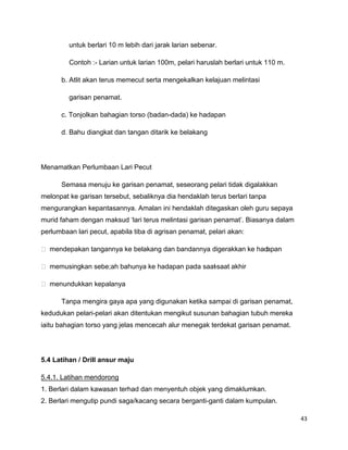 43
untuk berlari 10 m lebih dari jarak larian sebenar.
Contoh :- Larian untuk larian 100m, pelari haruslah berlari untuk 110 m.
b. Atlit akan terus memecut serta mengekalkan kelajuan melintasi
garisan penamat.
c. Tonjolkan bahagian torso (badan-dada) ke hadapan
d. Bahu diangkat dan tangan ditarik ke belakang
Menamatkan Perlumbaan Lari Pecut
Semasa menuju ke garisan penamat, seseorang pelari tidak digalakkan
melonpat ke garisan tersebut, sebaliknya dia hendaklah terus berlari tanpa
mengurangkan kepantasannya. Amalan ini hendaklah ditegaskan oleh guru sepaya
murid faham dengan maksud „lari terus melintasi garisan penamat‟. Biasanya dalam
perlumbaan lari pecut, apabila tiba di agrisan penamat, pelari akan:
 mendepakan tangannya ke belakang dan bandannya digerakkan ke hadapan
 memusingkan sebe;ah bahunya ke hadapan pada saat-saat akhir
 menundukkan kepalanya
Tanpa mengira gaya apa yang digunakan ketika sampai di garisan penamat,
kedudukan pelari-pelari akan ditentukan mengikut susunan bahagian tubuh mereka
iaitu bahagian torso yang jelas mencecah alur menegak terdekat garisan penamat.
5.4 Latihan / Drill ansur maju
5.4.1. Latihan mendorong
1. Berlari dalam kawasan terhad dan menyentuh objek yang dimaklumkan.
2. Berlari mengutip pundi saga/kacang secara berganti-ganti dalam kumpulan.
 