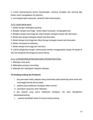 44
3. Larian baying-bayang secara berpasangan, seorang mengejar dan seorang lagi
berlari untuk mengelakkan diri disentuh.
4. Lari berganti-ganti ulang-alik : larian20 meter berkumpulan .
5.4.2. Larian teknik pecut
1. Berlari dengan melangkah panjang.
2. Berjalan dengan lutut tinggi , berlari dalam kumpulan, mengangkat lutut.
3. Berjalan dengan lutut tinggi dan diikuti dengan bahagian bawah kaki diluruskan.
4. Berlari skip dengan bahagian bawah kaki diluruskan.
5. Berlari dengan lutut tinggi dan diikuti dengan bahagian bawah kaki diluruskan.
6. Berlari menyepak ke belakang.
7. Berlari dengan lutut tinggi dan memecut.
8. Latihan pergerakan tangan; berkumpulan berlatih menggerakkan tangan 90 darjah di
siku dan bergerak dari pinggul ke paras hidung.
5.4.3. LATIHAN KEKUATAN KAKI DAN LATIHAN PECUTAN.
1. Melonjak untuk jarak.
2. Melangkah panjang ( bounding)
3. Melonjak dan melangkah melepasi halangan.
5.6 Undang-undang dan Peraturan
i. jika permulaan batal, pelepas-ulang menembak pistol sekali lagi serta-merta dan
memanggil semula semua pelari.
ii. peserta yang melakukan kesilapan diberi amaran.
iii. permulaan yang baru akan dilakukan.
iv. jika peserta yang sama melakukan kesilapan, dia akan disingkirkan
daripadabertanding.
v. peserta hendaklah berlari di lorong masing-masing.
 