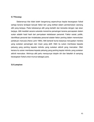 45
5.7 Penutup
Sebenarnya kita tidak boleh bergantung sepenuhnya kepda kecergasan fizikal
sahaja kerana terdapat banyak faktor lain yang terlibat dalam pembentukan seorang
atlit yang berjaya. Pada kebaisanya atlit yang berlatih dan bersedia dengan rapi akan
berjaya. Atlit mestilah secara sukarela menerima persaingan kerana pencapaian dalam
sukan adalah hasil hasil dari pernyataan kebebasan personel. Faktor sosial, politik,
identifikasi personel dan tindakbalas personel adalah faktor penting dalam menentukan
perlakuan manusia (Hans Lenk 1984). Atlit bertaraf dunia biasanya merupakan mereka
yang sukakan persaingan dan insan yang aktif. Oleh itu sukan membawa kepada
peluang yang penting kepada individu yang sukakan aktiviti yang mencabar. Oleh
kerana itu sukan membawa kepada peluang yang penting kepda individu yang sukakan
aktiviti mencabar. Akhirnya atlit perlu mempunyai disiplin diri dan falsafah di samping
kecergasan fizikal untuk muncul sebagai juara.
5.8 Lampiran
 