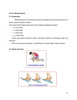 46
0.6 Lari Berganti-ganti
6.1 Pengenalan
Membawa baton dari tempat permulaan sehingga tempat penamat menerusi 4
orang peserta secepat mungkin.
- Jenis acara dalam kebanyakan perjumpaan olahraga pelbagai peringkat :
 4 x 100 meter
 4 x 200 meter
 4 x 400 meter
 4 x 1600 meter
- Acara yang paling diminati & paling mendapat sambutan di kalangan pelari dan
penonton.
- Faktor utama penentu kejayaan : persefahaman di antara pelari dalam pasukan.
6.2 Teknik dan Gaya
 