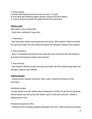49
3. Gaya panjang
a) berdiri rapat kepada garisan dan kira dua atau 1.5 tapak.
b) lutut tapak kaki belakang segaris dengan hujung tumit kaki hadapan.
c) ruang di antara dua tapak kaki adalah seluas buku penumbuk.
ii)Fasa Larian
Memulakan Larian dengan Blok
- Gaya larian melibatkan 3 gaya iaitu :
1. Gaya peluru
- blok permulaan adalah rapat dngan garis permulaan. Blok hadapan diletak dua tapak
dari garis permulaan dan blok belakang setapak dari bahagian hadapan blok hadapan.
2. Gaya sederhana
- gaya ini meletakkan blok pertama dua tapak dari garis permulaan dan blok belakang
dua tapak dari bahagian hadapan blok hadapan.
3. Gaya panjang
- blok hadapan diletak dua tapak dari garis permulaan dan blok belakang tiga tapak dari
bahagian hadapan blok hadapan.
iii)Fasa Pecutan
- selepas arahan pelepas 'ke garisan' diberi, pelari mengmbil tempatnya di blok
permulaan.
Kedudukan tangan
- tangan adalah lurus dan dibuka seluas bidang bahu individu. Ibu jari dan jari penunjuk
dibuka dengan luas dan jari-jari lain adalah rapat di antaa satu sama lain, diletak di
belakang garis mula.
Kedudukan kepala dan leher
- kepala dan leher didongak sebagai sebahagian dari 'torso'. Mata pandang ke hadapan
 