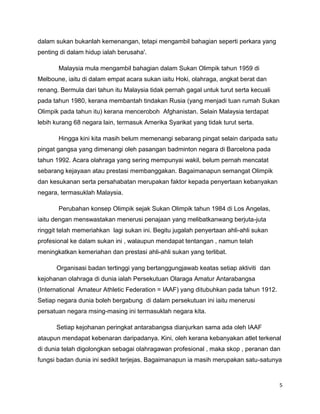 5
dalam sukan bukanlah kemenangan, tetapi mengambil bahagian seperti perkara yang
penting di dalam hidup ialah berusaha'.
Malaysia mula mengambil bahagian dalam Sukan Olimpik tahun 1959 di
Melboune, iaitu di dalam empat acara sukan iaitu Hoki, olahraga, angkat berat dan
renang. Bermula dari tahun itu Malaysia tidak pernah gagal untuk turut serta kecuali
pada tahun 1980, kerana membantah tindakan Rusia (yang menjadi tuan rumah Sukan
Olimpik pada tahun itu) kerana menceroboh Afghanistan. Selain Malaysia terdapat
lebih kurang 68 negara lain, termasuk Amerika Syarikat yang tidak turut serta.
Hingga kini kita masih belum memenangi sebarang pingat selain daripada satu
pingat gangsa yang dimenangi oleh pasangan badminton negara di Barcelona pada
tahun 1992. Acara olahraga yang sering mempunyai wakil, belum pernah mencatat
sebarang kejayaan atau prestasi membanggakan. Bagaimanapun semangat Olimpik
dan kesukanan serta persahabatan merupakan faktor kepada penyertaan kebanyakan
negara, termasuklah Malaysia.
Perubahan konsep Olimpik sejak Sukan Olimpik tahun 1984 di Los Angelas,
iaitu dengan menswastakan menerusi penajaan yang melibatkanwang berjuta-juta
ringgit telah memeriahkan lagi sukan ini. Begitu jugalah penyertaan ahli-ahli sukan
profesional ke dalam sukan ini , walaupun mendapat tentangan , namun telah
meningkatkan kemeriahan dan prestasi ahli-ahli sukan yang terlibat.
Organisasi badan tertinggi yang bertanggungjawab keatas setiap aktiviti dan
kejohanan olahraga di dunia ialah Persekutuan Olaraga Amatur Antarabangsa
(International Amateur Athletic Federation = IAAF) yang ditubuhkan pada tahun 1912.
Setiap negara dunia boleh bergabung di dalam persekutuan ini iaitu menerusi
persatuan negara msing-masing ini termasuklah negara kita.
Setiap kejohanan peringkat antarabangsa dianjurkan sama ada oleh IAAF
ataupun mendapat kebenaran daripadanya. Kini, oleh kerana kebanyakan atlet terkenal
di dunia telah digolongkan sebagai olahragawan profesional , maka skop , peranan dan
fungsi badan dunia ini sedikit terjejas. Bagaimanapun ia masih merupakan satu-satunya
 