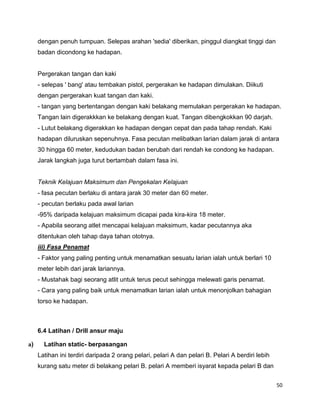 50
dengan penuh tumpuan. Selepas arahan 'sedia' diberikan, pinggul diangkat tinggi dan
badan dicondong ke hadapan.
Pergerakan tangan dan kaki
- selepas ' bang' atau tembakan pistol, pergerakan ke hadapan dimulakan. Diikuti
dengan pergerakan kuat tangan dan kaki.
- tangan yang bertentangan dengan kaki belakang memulakan pergerakan ke hadapan.
Tangan lain digerakkkan ke belakang dengan kuat. Tangan dibengkokkan 90 darjah.
- Lutut belakang digerakkan ke hadapan dengan cepat dan pada tahap rendah. Kaki
hadapan diluruskan sepenuhnya. Fasa pecutan melibatkan larian dalam jarak di antara
30 hingga 60 meter, kedudukan badan berubah dari rendah ke condong ke hadapan.
Jarak langkah juga turut bertambah dalam fasa ini.
Teknik Kelajuan Maksimum dan Pengekalan Kelajuan
- fasa pecutan berlaku di antara jarak 30 meter dan 60 meter.
- pecutan berlaku pada awal larian
-95% daripada kelajuan maksimum dicapai pada kira-kira 18 meter.
- Apabila seorang atlet mencapai kelajuan maksimum, kadar pecutannya aka
ditentukan oleh tahap daya tahan ototnya.
iii) Fasa Penamat
- Faktor yang paling penting untuk menamatkan sesuatu larian ialah untuk berlari 10
meter lebih dari jarak lariannya.
- Mustahak bagi seorang atlit untuk terus pecut sehingga melewati garis penamat.
- Cara yang paling baik untuk menamatkan larian ialah untuk menonjolkan bahagian
torso ke hadapan.
6.4 Latihan / Drill ansur maju
a) Latihan static- berpasangan
Latihan ini terdiri daripada 2 orang pelari, pelari A dan pelari B. Pelari A berdiri lebih
kurang satu meter di belakang pelari B. pelari A memberi isyarat kepada pelari B dan
 