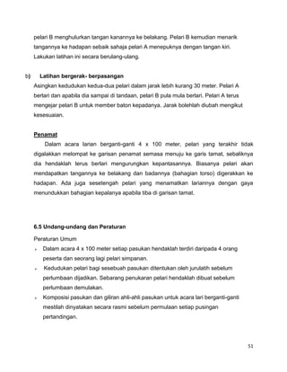 51
pelari B menghulurkan tangan kanannya ke belakang. Pelari B kemudian menarik
tangannya ke hadapan sebaik sahaja pelari A menepuknya dengan tangan kiri.
Lakukan latihan ini secara berulang-ulang.
b) Latihan bergerak- berpasangan
Asingkan kedudukan kedua-dua pelari dalam jarak lebih kurang 30 meter. Pelari A
berlari dan apabila dia sampai di tandaan, pelari B pula mula berlari. Pelari A terus
mengejar pelari B untuk member baton kepadanya. Jarak bolehlah diubah mengikut
kesesuaian.
Penamat
Dalam acara larian berganti-ganti 4 x 100 meter, pelari yang terakhir tidak
digalakkan melompat ke garisan penamat semasa menuju ke garis tamat, sebaliknya
dia hendaklah terus berlari mengurungkan kepantasannya. Biasanya pelari akan
mendapatkan tangannya ke belakang dan badannya (bahagian torso) digerakkan ke
hadapan. Ada juga sesetengah pelari yang menamatkan lariannya dengan gaya
menundukkan bahagian kepalanya apabila tiba di garisan tamat.
6.5 Undang-undang dan Peraturan
Peraturan Umum
 Dalam acara 4 x 100 meter setiap pasukan hendaklah terdiri daripada 4 orang
peserta dan seorang lagi pelari simpanan.
 Kedudukan pelari bagi sesebuah pasukan ditentukan oleh jurulatih sebelum
perlumbaan dijadikan. Sebarang penukaran pelari hendaklah dibuat sebelum
perlumbaan demulakan.
 Komposisi pasukan dan giliran ahli-ahli pasukan untuk acara lari berganti-ganti
mestilah dinyatakan secara rasmi sebelum permulaan setiap pusingan
pertandingan.
 