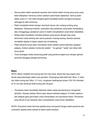 52
 Semua pelari dalam sesebuah pasukan akan berlari dalam lorong yang sama yang
telah ditetapkan menerusi undian sebelum perlumbaan dijalankan. Semua pelari
dalam acara 4 x 100 meter berganti-ganti hendaklah berlari mengikut lorongnya
sehingga ke akhir lariannya.
 Pelari hendaklah berlari dengan mematuhi aturan dan undang-undang yang
ditetapkan. Sebarang tindakan, perbuatan atau perlakuan yang boleh menghalang
atau mengganggu perjalanan acara ini boleh menyebabkan acara larian dibatalkan.
 Setiap pelari hendaklah memakai pakaian yang sesuai dengan baju yang
bernombor serta lambing dan warna pasukan masing-masing. Nombor peserta
hendaklah dipakai di depan (dada) dan di belakang.
 Pelari pertama hanya akan memulakan larian setelah isyarat diberikan pegawai
pelepas. Arahan sebelum lumba lari adalah : “ ke garisan” “sedia” san diikuti oleh
bunyi pistol.
 Torso (bahagian dada) seseorang pelari yang pertama tegak lurus dengan garisan
penamat dianggap sebagai pemenang.
Baton
NOTA: Baton mestilah tiub kosong dan licin dan bulat, dibuat dari kayu,logam atau
benda yang kejor/tegar dalam satu pecahan. Panjangnya tidak lebih dari 30sm. (1 kaki)
dan tidak kurang dari 28sm. (11 inci). Lengkaran (kelilingnya) antara 120-130 milimeter
(4.75 inci) dan beratnya tidak kurang dari 50 gram.
 Penukaran baton hendaklah dilakukan dalam petak penukaran(zon mengambil
alih)20m. Garisan selebar 50mm akan dibuat melintasi balapan 10 meter sebelum
dan selepas garis permulaan untuk menandakan zon penukaran baton. Penukaran
yang dibuat di luar kawasan akan menyebabkan acara larian dibatalkan.
NOTA: Penukaran baton bermula apabila ianya menyentuh tangan pelari penerima dan
ia berakhir apabila baton berada di dalam pelari tersebut.
 