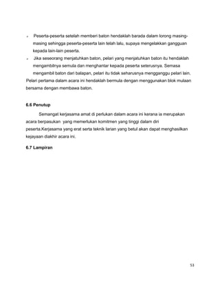 53
 Peserta-peserta setelah memberi baton hendaklah barada dalam lorong masing-
masing sehingga peserta-peserta lain telah lalu, supaya mengelakkan gangguan
kepada lain-lain peserta.
 Jika seseorang menjatuhkan baton, pelari yang menjatuhkan baton itu hendaklah
mengambilnya semula dan menghantar kepada peserta seterusnya. Semasa
mengambil baton dari balapan, pelari itu tidak seharusnya mengganggu pelari lain.
Pelari pertama dalam acara ini hendaklah bermula dengan menggunakan blok mulaan
bersama dengan membawa baton.
6.6 Penutup
Semangat kerjasama amat di perlukan dalam acara ini kerana ia merupakan
acara berpasukan yang memerlukan komitmen yang tinggi dalam diri
peserta.Kerjasama yang erat serta teknik larian yang betul akan dapat menghasilkan
kejayaan diakhir acara ini.
6.7 Lampiran
 