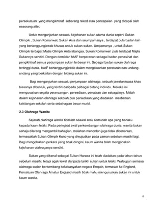 6
persekutuan yang mengikhtiraf sebarang rekod atau pencapaian yang dicapai oleh
eseorang atlet.
Untuk menganjurkan sesuatu kejohanan sukan utama dunia seperti Sukan
Olimpik , Sukan Komanwel, Sukan Asia dan seumpamanya , terdapat pula badan lain
yang bertanggungjawab khusus untuk sukan-sukan. Umpamanya , untuk Sukan
Olimpik terdapat Majlis Olimpik Antarabangsa, Sukan Komanwel pula terdapat Majlis
Sukannya sendiri. Dengan demikian IAAF berperanan sebagai badan penasihat dan
pengikhtiraf semua perjumpaan sukan terbesar ini. Sebagai badan sukan olahraga
tertinggi dunia, IAAF bertanggungjawab dalam mengeluarkan peraturan dan undang-
undang yang berkaitan dengan bidang sukan ini.
Bagi menganjurkan sesuatu perjumpaan olahraga, sebuah jawatankuasa khas
biasanya dibentuk, yang terdiri daripada pelbagai bidang individu. Mereka ini
menguruskan segala perancangan, persediaan, penajaan dan sebagainya. Malah
dalam kejohanan olahraga sekolah pun persediaan yang diadakan melibatkan
kakitangan sekolah serta sebahagian besar murid.
2.3 Olahraga Wanita
Sejarah olahraga wanita tidaklah seawal atau semudah apa yang berlaku
kepada kaum lelaki. Pada peringkat awal perkembangan olahraga dunia, wanita bukan
sahaja dilarang mengambil bahagian, malahan menonton juga tidak dibenarkan,
termasuklah Sukan Olimpik Kuno yang diwujudkan pada zaman sebelum masihi lagi.
Bagi mengelakkan perkara yang tidak diingini, kaum wanita telah mengadakan
kejohanan olahraganya sendiri.
Sukan yang dikenal sebagai Sukan Haraea ini telah diadakan pada tahun-tahun
sebelum masihi, tetapi agak lewat daripada tarikh sukan untuk lelaki. Walaupun semasa
olahraga sudah berkembang kekebanyakan negara Eropah, termasuk ke England,
Persatuan Olahraga Amatur England masih tidak mahu menguruskan sukan ini untuk
kaum wanita.
 